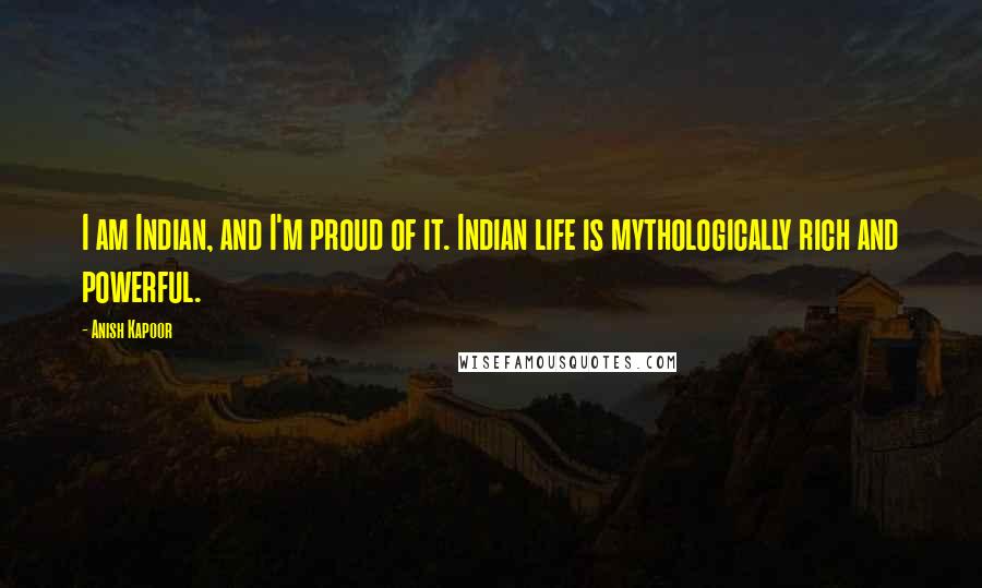 Anish Kapoor Quotes: I am Indian, and I'm proud of it. Indian life is mythologically rich and powerful.