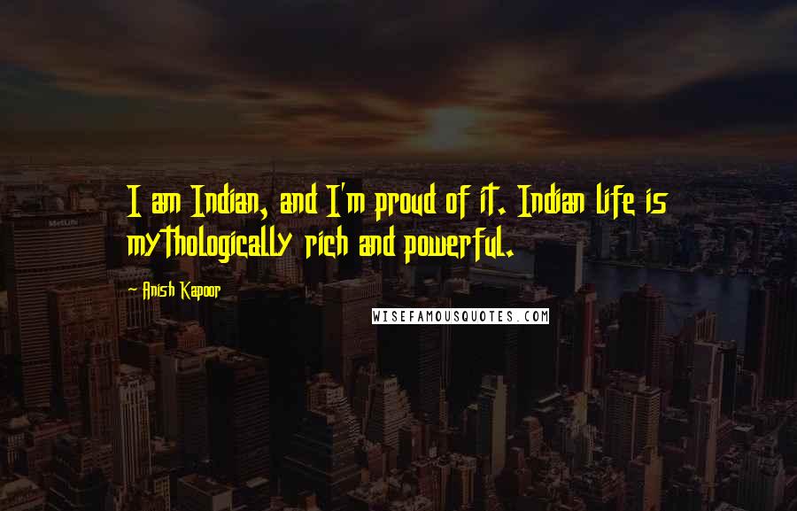 Anish Kapoor Quotes: I am Indian, and I'm proud of it. Indian life is mythologically rich and powerful.