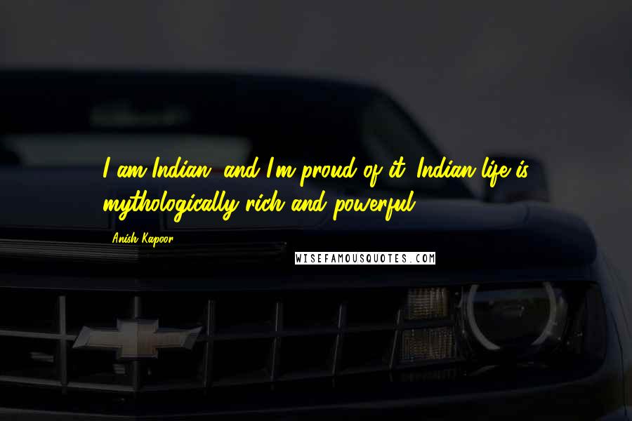 Anish Kapoor Quotes: I am Indian, and I'm proud of it. Indian life is mythologically rich and powerful.