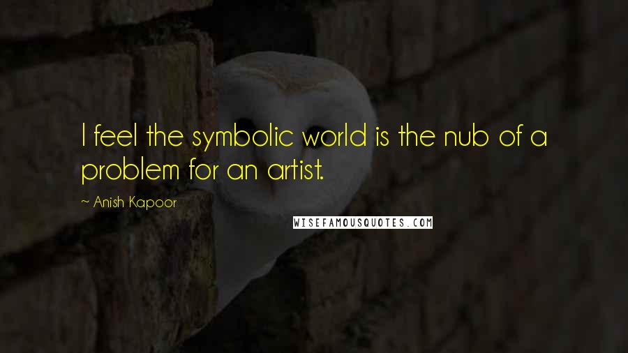 Anish Kapoor Quotes: I feel the symbolic world is the nub of a problem for an artist.