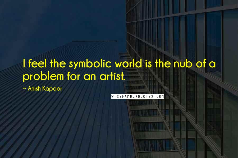 Anish Kapoor Quotes: I feel the symbolic world is the nub of a problem for an artist.