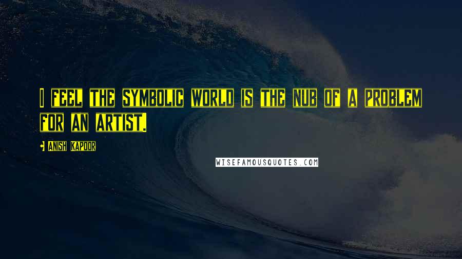 Anish Kapoor Quotes: I feel the symbolic world is the nub of a problem for an artist.