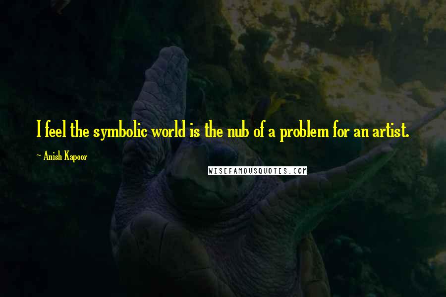 Anish Kapoor Quotes: I feel the symbolic world is the nub of a problem for an artist.