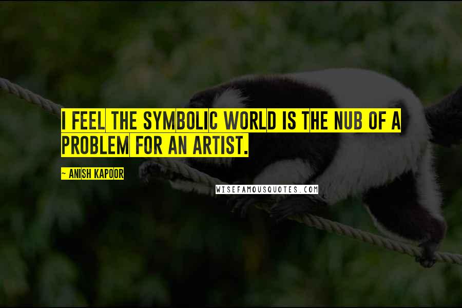 Anish Kapoor Quotes: I feel the symbolic world is the nub of a problem for an artist.
