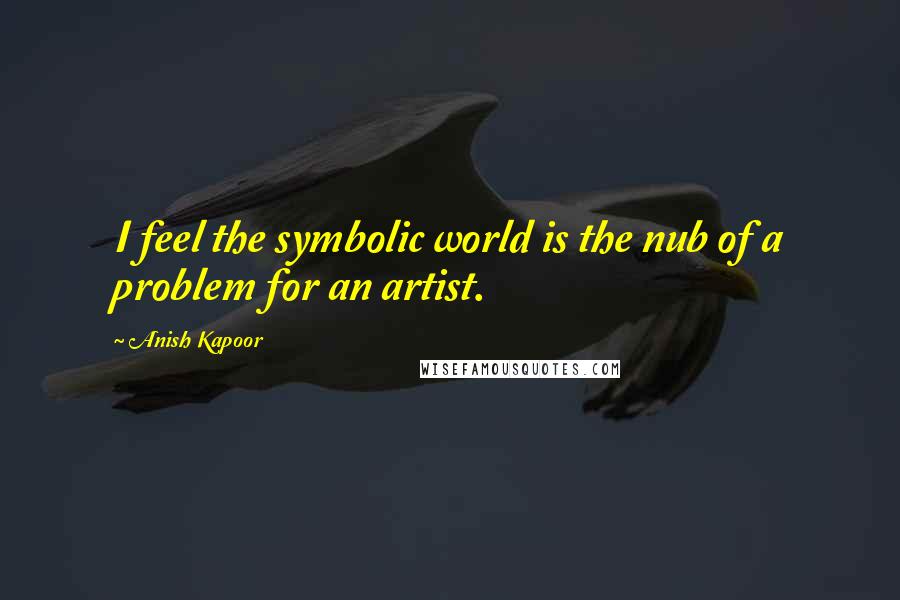 Anish Kapoor Quotes: I feel the symbolic world is the nub of a problem for an artist.