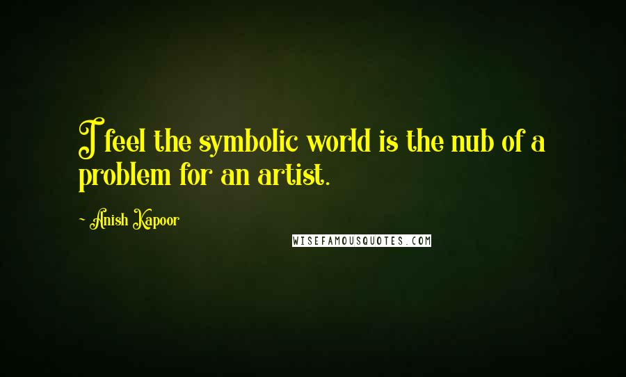 Anish Kapoor Quotes: I feel the symbolic world is the nub of a problem for an artist.