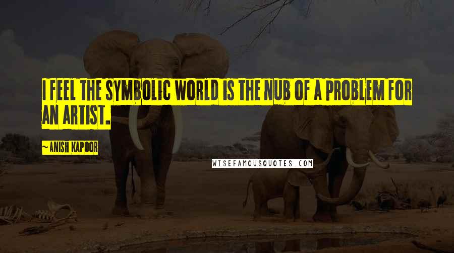 Anish Kapoor Quotes: I feel the symbolic world is the nub of a problem for an artist.