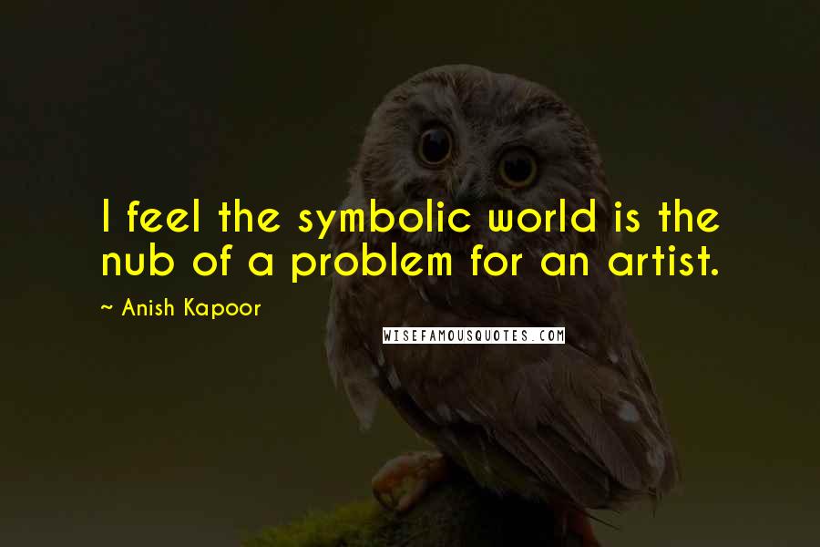 Anish Kapoor Quotes: I feel the symbolic world is the nub of a problem for an artist.