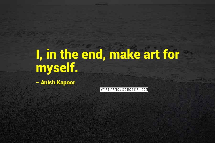 Anish Kapoor Quotes: I, in the end, make art for myself.
