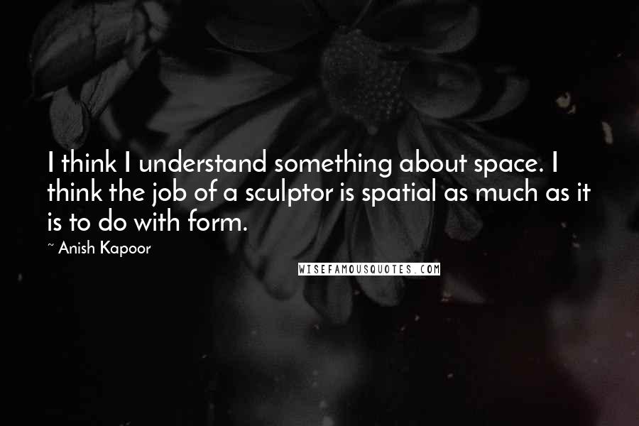 Anish Kapoor Quotes: I think I understand something about space. I think the job of a sculptor is spatial as much as it is to do with form.