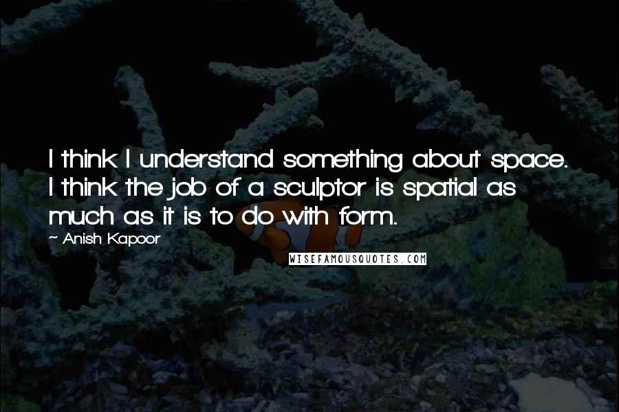 Anish Kapoor Quotes: I think I understand something about space. I think the job of a sculptor is spatial as much as it is to do with form.