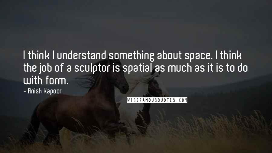 Anish Kapoor Quotes: I think I understand something about space. I think the job of a sculptor is spatial as much as it is to do with form.