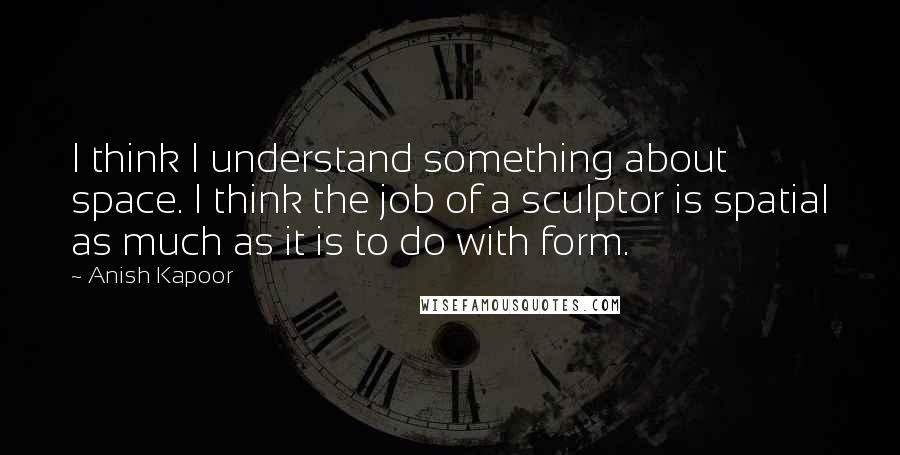 Anish Kapoor Quotes: I think I understand something about space. I think the job of a sculptor is spatial as much as it is to do with form.