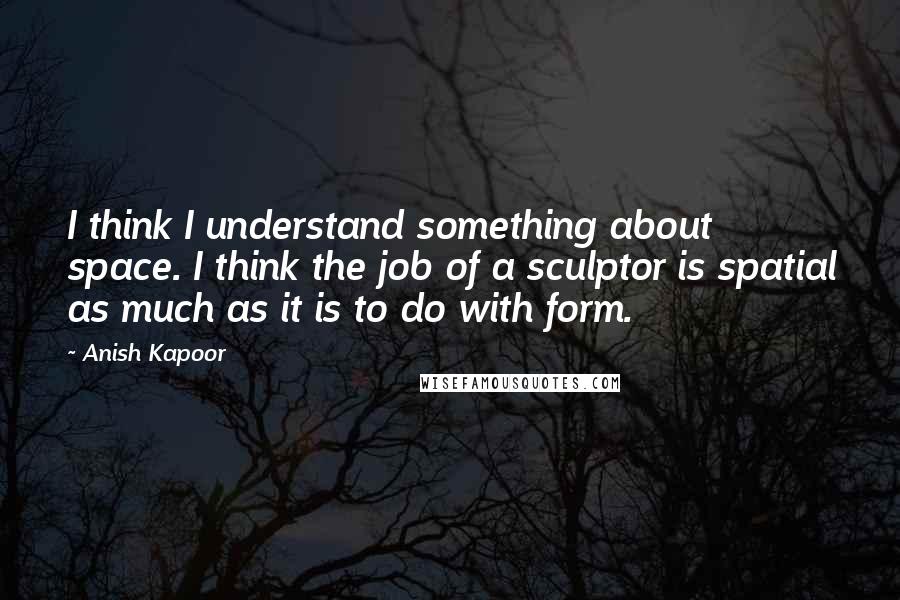 Anish Kapoor Quotes: I think I understand something about space. I think the job of a sculptor is spatial as much as it is to do with form.