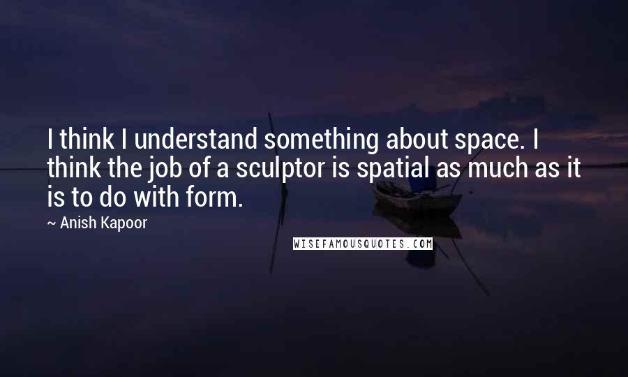 Anish Kapoor Quotes: I think I understand something about space. I think the job of a sculptor is spatial as much as it is to do with form.