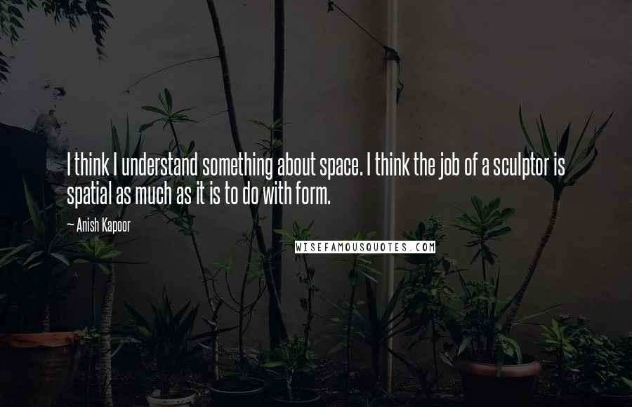 Anish Kapoor Quotes: I think I understand something about space. I think the job of a sculptor is spatial as much as it is to do with form.