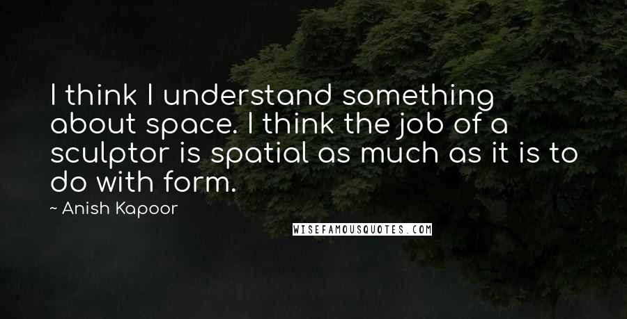 Anish Kapoor Quotes: I think I understand something about space. I think the job of a sculptor is spatial as much as it is to do with form.