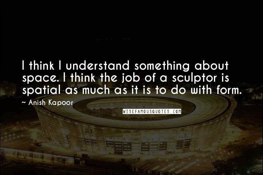 Anish Kapoor Quotes: I think I understand something about space. I think the job of a sculptor is spatial as much as it is to do with form.