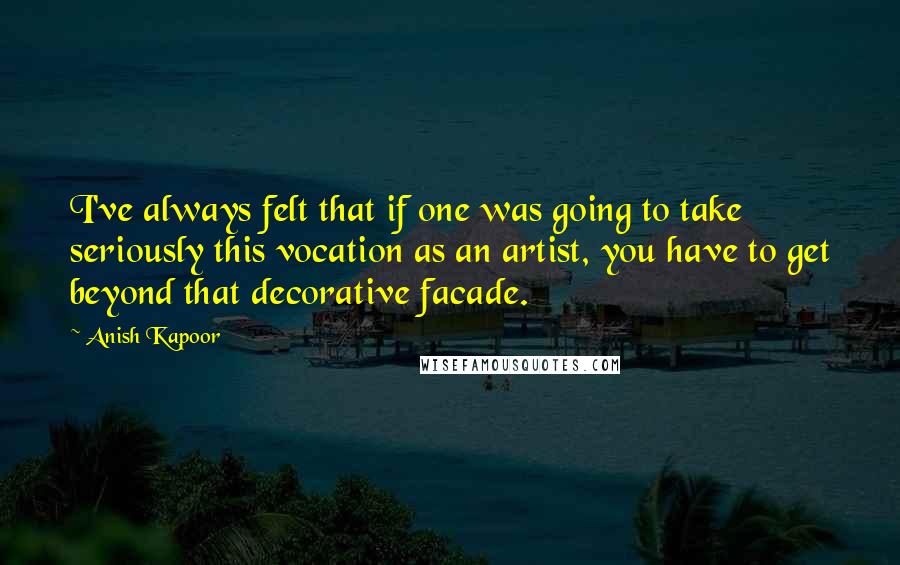 Anish Kapoor Quotes: I've always felt that if one was going to take seriously this vocation as an artist, you have to get beyond that decorative facade.