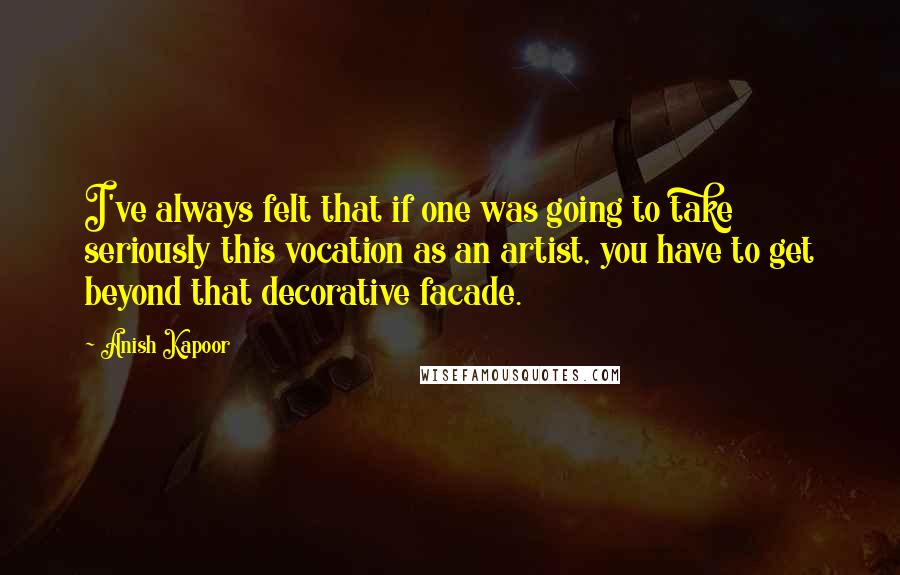 Anish Kapoor Quotes: I've always felt that if one was going to take seriously this vocation as an artist, you have to get beyond that decorative facade.