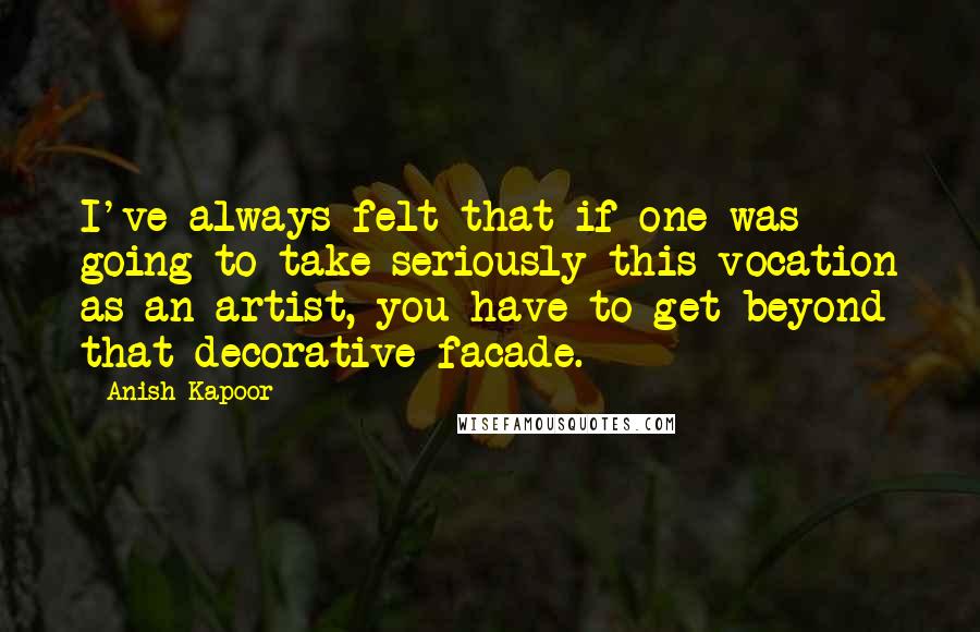 Anish Kapoor Quotes: I've always felt that if one was going to take seriously this vocation as an artist, you have to get beyond that decorative facade.