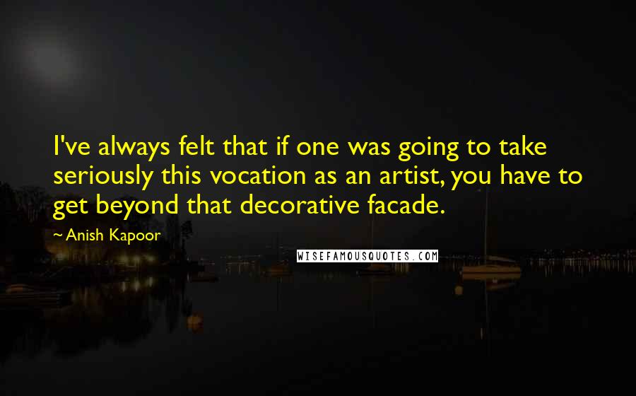 Anish Kapoor Quotes: I've always felt that if one was going to take seriously this vocation as an artist, you have to get beyond that decorative facade.
