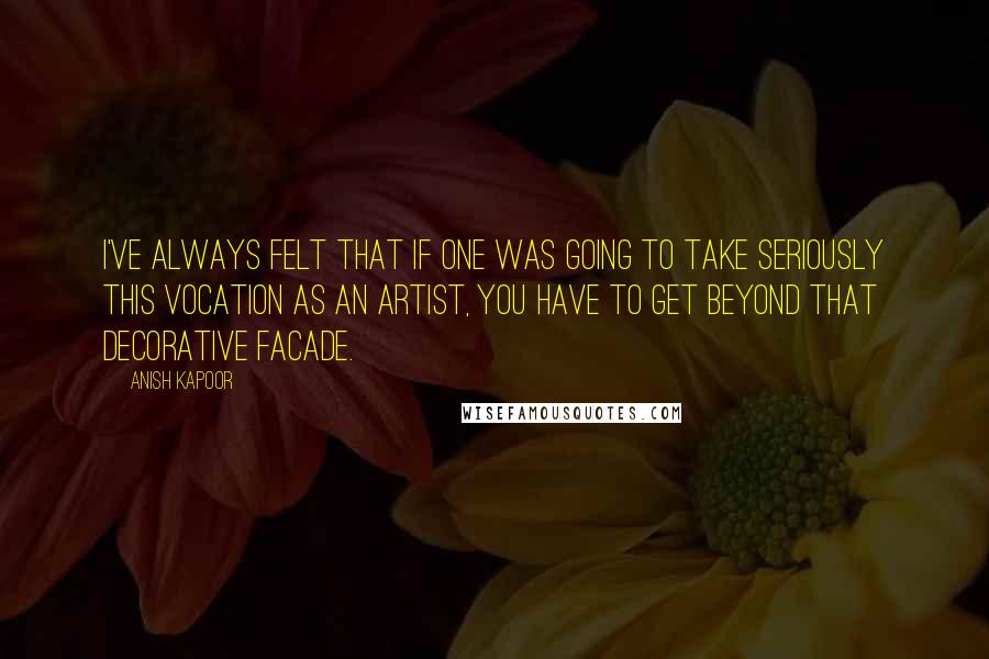 Anish Kapoor Quotes: I've always felt that if one was going to take seriously this vocation as an artist, you have to get beyond that decorative facade.