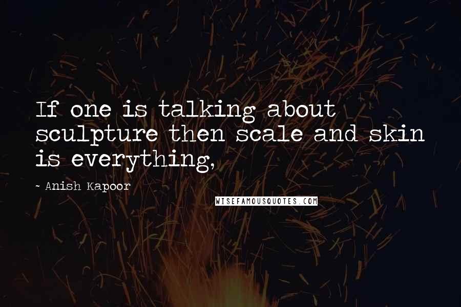 Anish Kapoor Quotes: If one is talking about sculpture then scale and skin is everything,