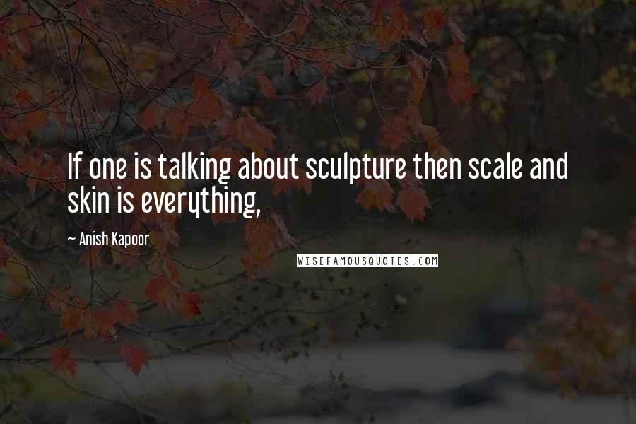 Anish Kapoor Quotes: If one is talking about sculpture then scale and skin is everything,