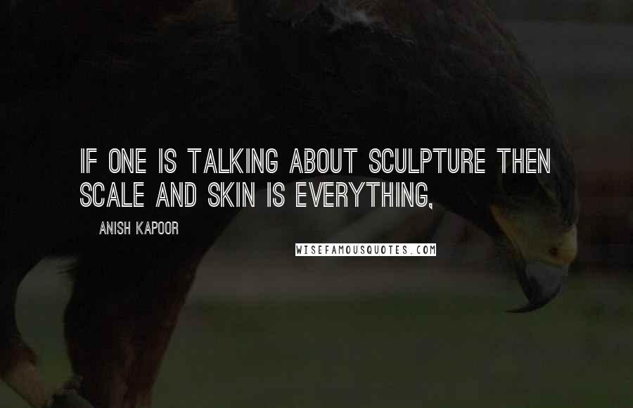 Anish Kapoor Quotes: If one is talking about sculpture then scale and skin is everything,