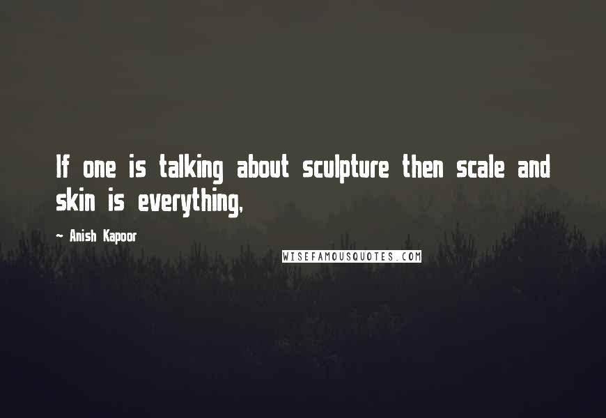 Anish Kapoor Quotes: If one is talking about sculpture then scale and skin is everything,