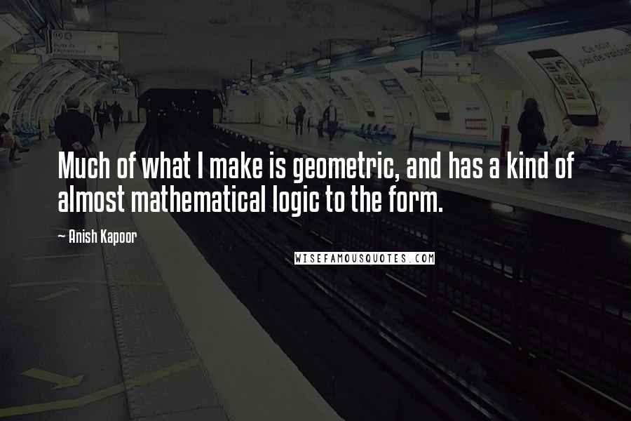 Anish Kapoor Quotes: Much of what I make is geometric, and has a kind of almost mathematical logic to the form.
