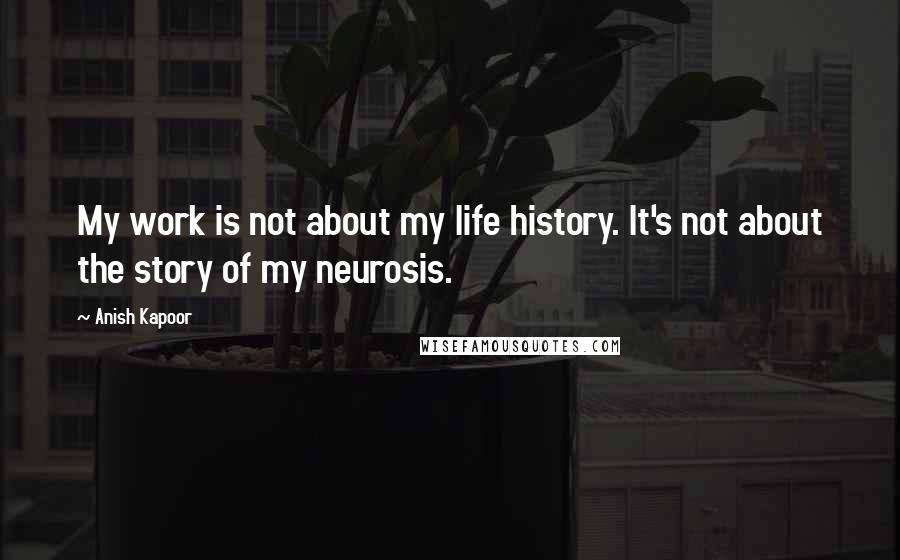 Anish Kapoor Quotes: My work is not about my life history. It's not about the story of my neurosis.