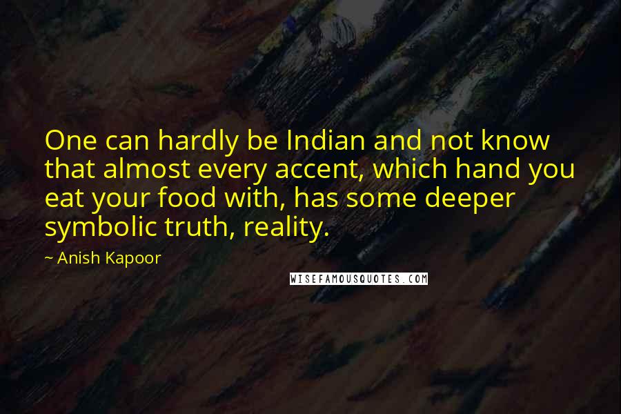 Anish Kapoor Quotes: One can hardly be Indian and not know that almost every accent, which hand you eat your food with, has some deeper symbolic truth, reality.