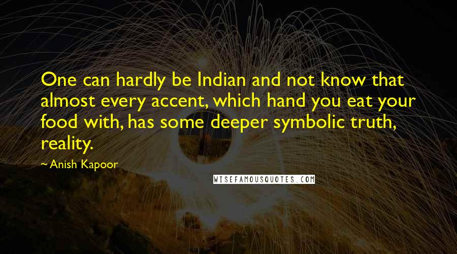 Anish Kapoor Quotes: One can hardly be Indian and not know that almost every accent, which hand you eat your food with, has some deeper symbolic truth, reality.