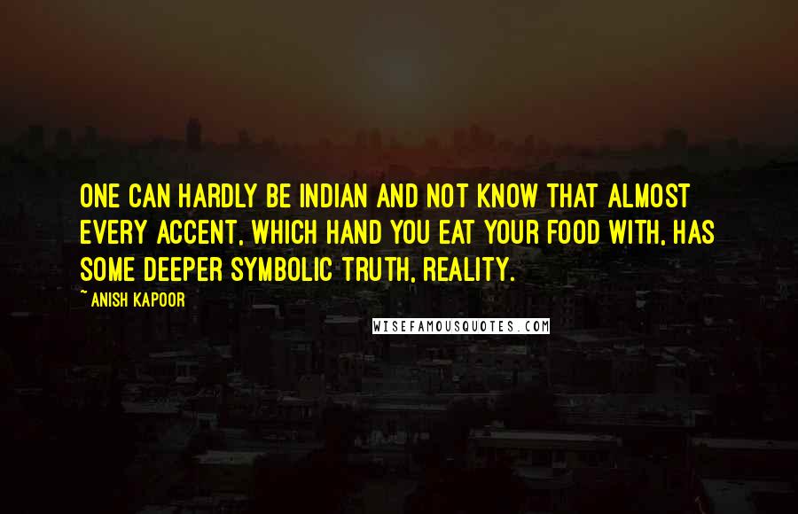 Anish Kapoor Quotes: One can hardly be Indian and not know that almost every accent, which hand you eat your food with, has some deeper symbolic truth, reality.