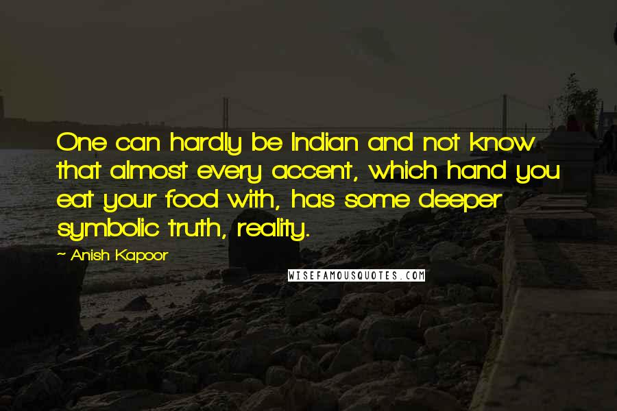 Anish Kapoor Quotes: One can hardly be Indian and not know that almost every accent, which hand you eat your food with, has some deeper symbolic truth, reality.