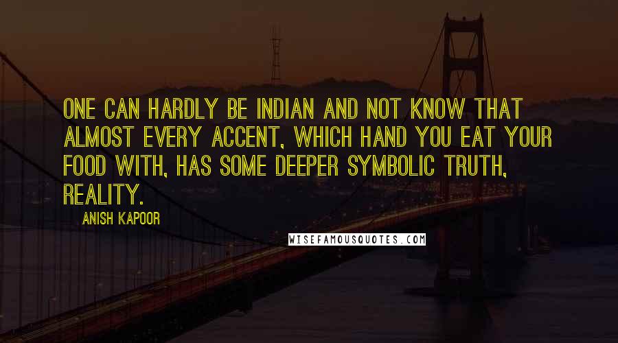 Anish Kapoor Quotes: One can hardly be Indian and not know that almost every accent, which hand you eat your food with, has some deeper symbolic truth, reality.