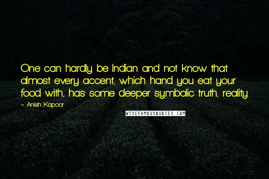 Anish Kapoor Quotes: One can hardly be Indian and not know that almost every accent, which hand you eat your food with, has some deeper symbolic truth, reality.