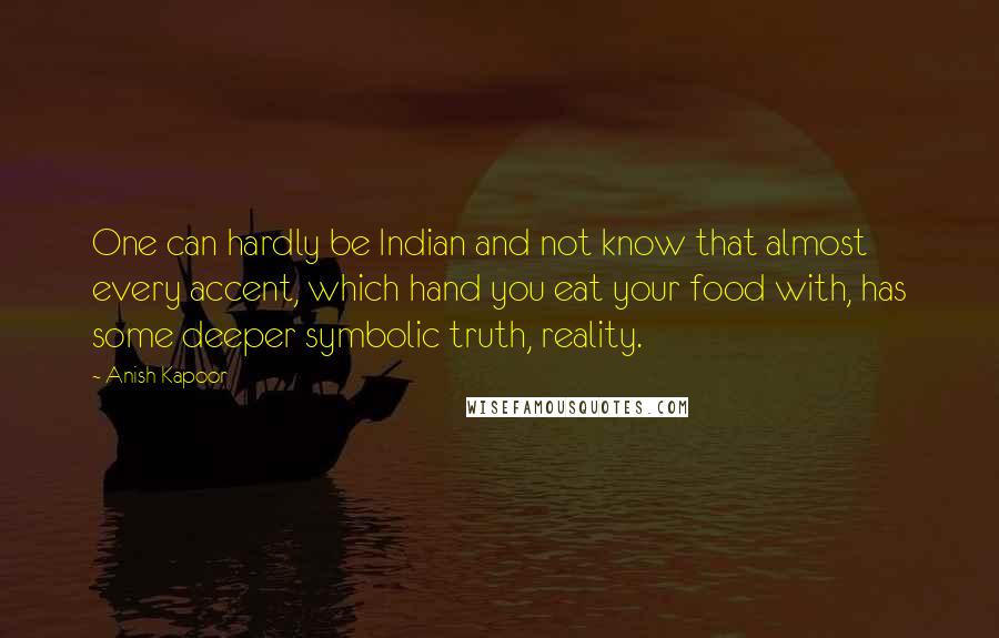 Anish Kapoor Quotes: One can hardly be Indian and not know that almost every accent, which hand you eat your food with, has some deeper symbolic truth, reality.