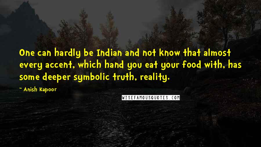 Anish Kapoor Quotes: One can hardly be Indian and not know that almost every accent, which hand you eat your food with, has some deeper symbolic truth, reality.