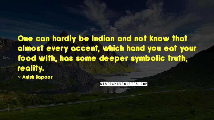 Anish Kapoor Quotes: One can hardly be Indian and not know that almost every accent, which hand you eat your food with, has some deeper symbolic truth, reality.