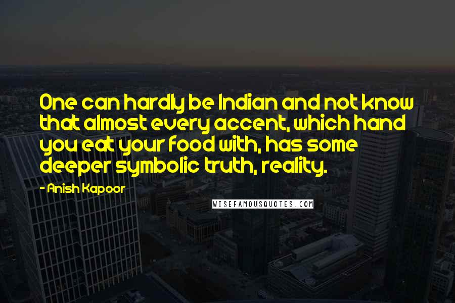 Anish Kapoor Quotes: One can hardly be Indian and not know that almost every accent, which hand you eat your food with, has some deeper symbolic truth, reality.