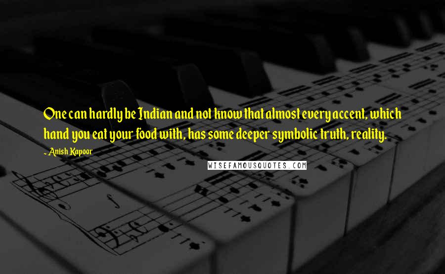 Anish Kapoor Quotes: One can hardly be Indian and not know that almost every accent, which hand you eat your food with, has some deeper symbolic truth, reality.