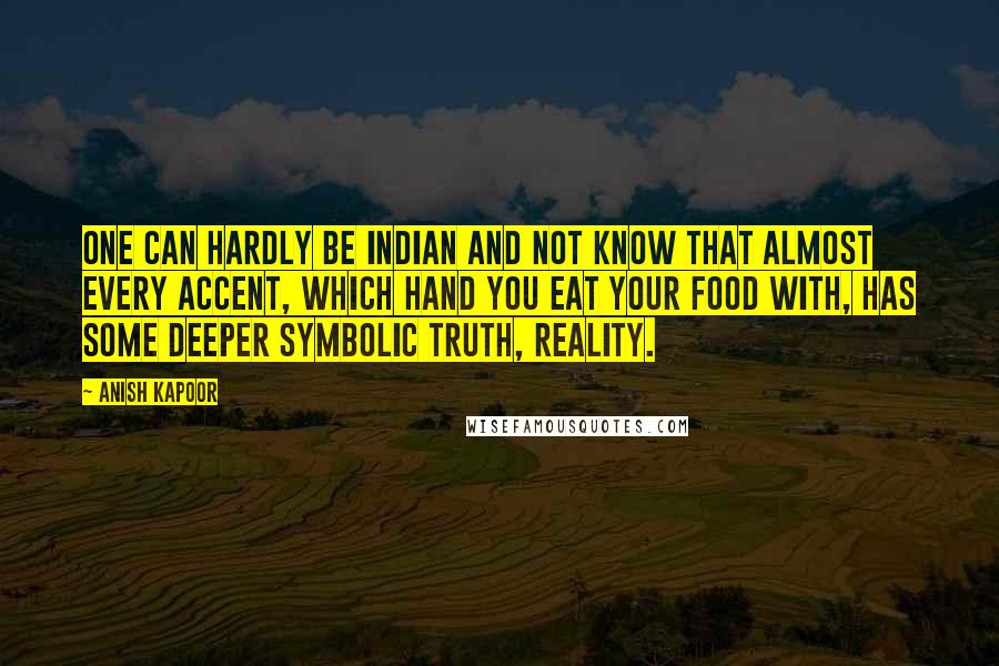 Anish Kapoor Quotes: One can hardly be Indian and not know that almost every accent, which hand you eat your food with, has some deeper symbolic truth, reality.