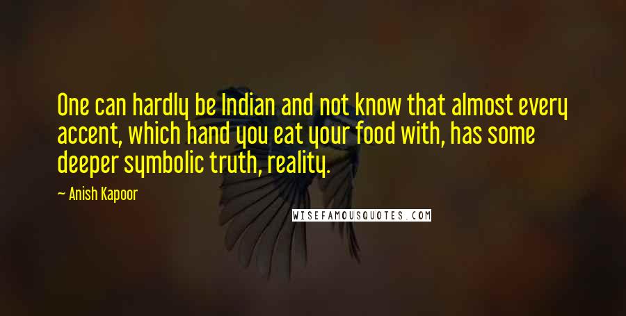 Anish Kapoor Quotes: One can hardly be Indian and not know that almost every accent, which hand you eat your food with, has some deeper symbolic truth, reality.