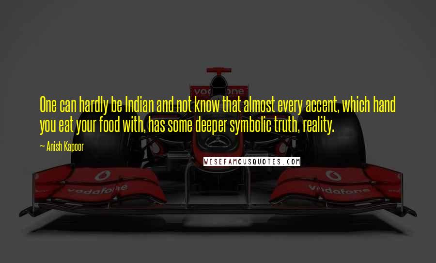 Anish Kapoor Quotes: One can hardly be Indian and not know that almost every accent, which hand you eat your food with, has some deeper symbolic truth, reality.