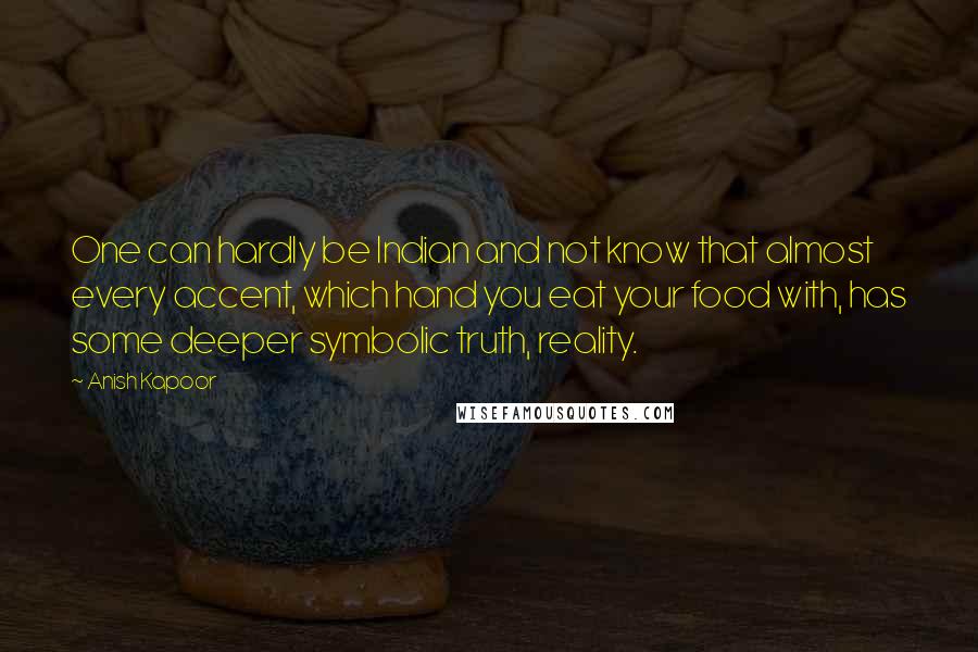 Anish Kapoor Quotes: One can hardly be Indian and not know that almost every accent, which hand you eat your food with, has some deeper symbolic truth, reality.