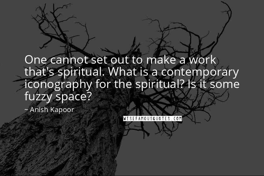 Anish Kapoor Quotes: One cannot set out to make a work that's spiritual. What is a contemporary iconography for the spiritual? Is it some fuzzy space?