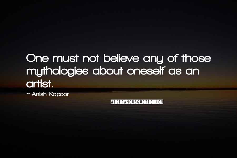 Anish Kapoor Quotes: One must not believe any of those mythologies about oneself as an artist.